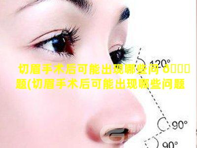 切眉手术后可能出现哪些问 🕊 题(切眉手术后可能出现哪些问题和症状)